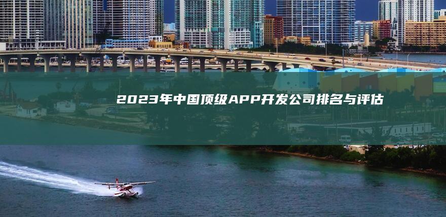 2023年中国顶级APP开发公司排名与评估